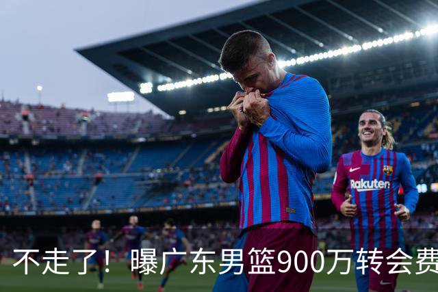 不走了！曝广东男篮900万转会费签下昔日状元内线，杜锋拒绝摆烂