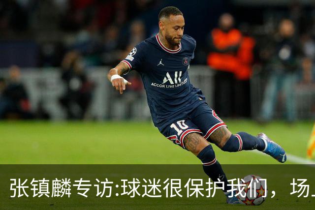张镇麟专访:球迷很保护我们，场上为我们呐喊，场下跟黑子对线！